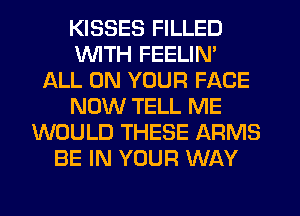 KISSES FILLED
WTH FEELIN'
ALL ON YOUR FACE
NOW TELL ME
WOULD THESE ARMS
BE IN YOUR WAY