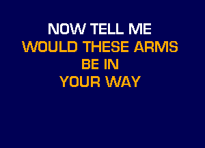 NOW TELL ME

WOULD THESE ARMS
BE IN

YOUR WAY