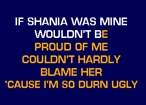 IF SHANIA WAS MINE
WOULDN'T BE
PROUD OF ME

COULDN'T HARDLY

BLAME HER
'CAUSE I'M SO DURN UGLY