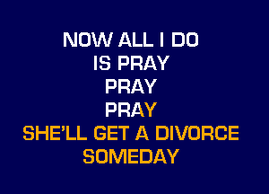 NOW ALL I DO
IS PRAY
PRAY

PRAY
SHELL GET A DIVORCE
SOMEDAY