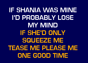 IF SHANIA WAS MINE
I'D PROBABLY LOSE
MY MIND
IF SHED ONLY
SGUEEZE ME
TEASE ME PLEASE ME
ONE GOOD TIME