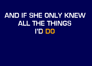 AND IF SHE ONLY KNEW
ALL THE THINGS
I'D DO