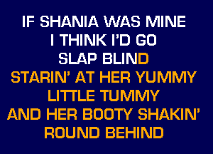 IF SHANIA WAS MINE
I THINK I'D GO
SLAP BLIND
STARIN' AT HER YUMMY
LITI'LE TUMMY
AND HER BOOTY SHAKIN'
ROUND BEHIND