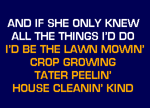 AND IF SHE ONLY KNEW
ALL THE THINGS I'D DO
I'D BE THE LAWN MOWN'
CROP GROWING
TATER PEELIM
HOUSE CLEANIN' KIND