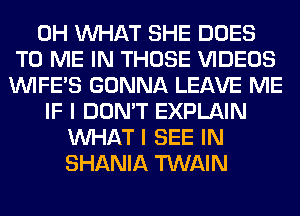 0H WHAT SHE DOES
TO ME IN THOSE VIDEOS
VVIFES GONNA LEAVE ME
IF I DON'T EXPLAIN
WHAT I SEE IN
SHANIA TWAIN