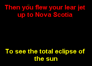 Then yOu flew your lear jet
up to Nova Scotia

To see the total eclipse of
the sun