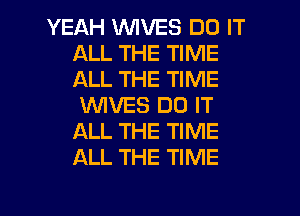 YEAH WVES DO IT
ALL THE TIME
ALL THE TIME

WIVES DO IT
ALL THE TIME
ALL THE TIME