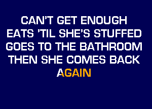 CAN'T GET ENOUGH
EATS 'TIL SHE'S STUFFED
GOES TO THE BATHROOM
THEN SHE COMES BACK

AGAIN