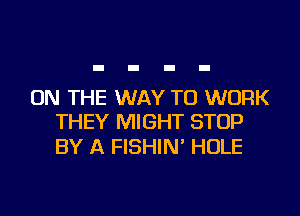 ON THE WAY TO WORK
THEY MIGHT STOP

BY A FISHIN' HOLE
