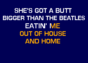 SHE'S GOT A BUTI'
BIGGER THAN THE BEATLES
EATIM ME
OUT OF HOUSE
AND HOME