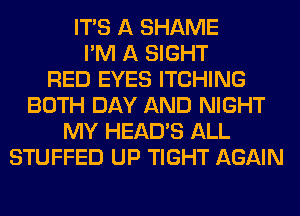 ITS A SHAME
I'M A SIGHT
RED EYES ITCHING
BOTH DAY AND NIGHT
MY HEAD'S ALL
STUFFED UP TIGHT AGAIN