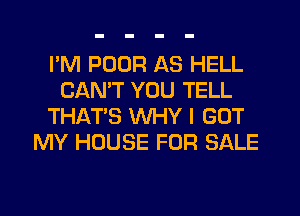 I'M POUR AS HELL
CANT YOU TELL
THAT'S WHY I GOT
MY HOUSE FOR SALE