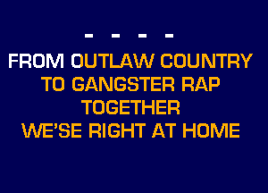 FROM OUTLAW COUNTRY
T0 GANGSTER RAP
TOGETHER
WESE RIGHT AT HOME