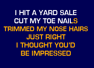 I HIT A YARD SALE

CUT MY TOE NAILS
TRIMMED MY NOSE HAIRS

JUST RIGHT
I THOUGHT YOU'D
BE IMPRESSED