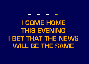 I COME HOME
THIS EVENING
I BET THAT THE NEWS
WILL BE THE SAME