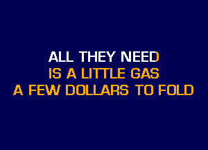 ALL THEY NEED
IS A LITTLE GAS
A FEWr DOLLARS TU FOLD