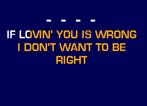 IF LOVIN' YOU IS WRONG
I DON'T WANT TO BE

RIGHT