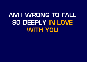 AM I WRONG T0 FALL
30 DEEPLY IN LOVE
WITH YOU