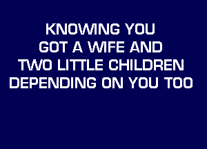 KNOUVING YOU
GOT A WIFE AND
TWO LITI'LE CHILDREN
DEPENDING ON YOU TOO