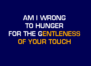 AM I WRONG
T0 HUNGER
FOR THE GENTLENESS
OF YOUR TOUCH