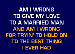 AM I WRONG
TO GIVE MY LOVE
TO A MARRIED MAN
AND AM I WRONG
FOR TRYIN' TO HOLD ON
TO THE BEST THING
I EVER HAD