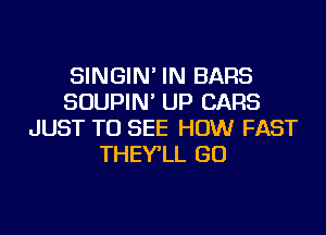 SINGIN' IN BARS
SOUPIN' UP CARS
JUST TO SEE HOW FAST
THEY'LL GO