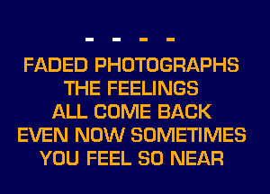FADED PHOTOGRAPHS
THE FEELINGS
ALL COME BACK
EVEN NOW SOMETIMES
YOU FEEL SO NEAR
