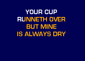 YOUR CUP
RUNNETH OVER
BUT MINE

IS ALWAYS DRY