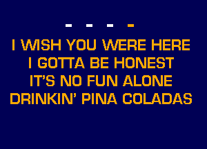 I WISH YOU WERE HERE
I GOTTA BE HONEST
ITS N0 FUN ALONE

DRINKIM PINA COLADAS