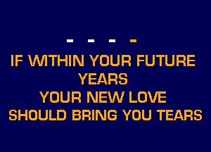 IF WITHIN YOUR FUTURE
YEARS

YOUR NEW LOVE
SHOULD BRING YOU TEARS