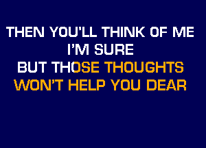 THEN YOU'LL THINK OF ME
I'M SURE
BUT THOSE THOUGHTS
WON'T HELP YOU DEAR