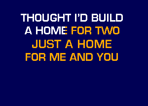 THOUGHT I'D BUILD
A HOME FOR TWO

JUST A HOME
FOR ME AND YOU