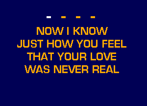 NDWI KNOW
JUST HOW YOU FEEL
THAT YOUR LOVE
WAS NEVER REAL