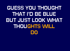 GUESS YOU THOUGHT
THAT I'D BE BLUE
BUT JUST LOOK WHAT
THOUGHTS WILL
DO