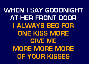 WHEN I SAY GOODNIGHT
AT HER FRONT DOOR
I ALWAYS BEG FOR
ONE KISS MORE
GIVE ME
MORE MORE MORE
OF YOUR KISSES