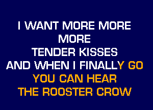 I WANT MORE MORE
MORE
TENDER KISSES
AND WHEN I FINALLY GO
YOU CAN HEAR
THE ROOSTER CROW