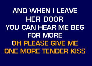 AND WHEN I LEAVE

HER DOOR
YOU CAN HEAR ME BEG
FOR MORE
0H PLEASE GIVE ME
ONE MORE TENDER KISS
