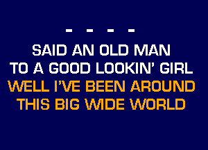 SAID AN OLD MAN
TO A GOOD LOOKIN' GIRL
WELL I'VE BEEN AROUND
THIS BIG WIDE WORLD