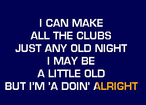 I CAN MAKE
ALL THE CLUBS
JUST ANY OLD NIGHT
I MAY BE
A LITTLE OLD
BUT I'M 'A DOIN' ALRIGHT