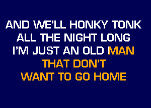 AND WE'LL HONKY TONK
ALL THE NIGHT LONG
I'M JUST AN OLD MAN
THAT DON'T
WANT TO GO HOME
