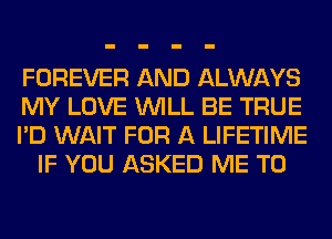 FOREVER AND ALWAYS

MY LOVE WILL BE TRUE

I'D WAIT FOR A LIFETIME
IF YOU ASKED ME TO