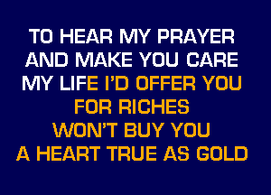 TO HEAR MY PRAYER
AND MAKE YOU CARE
MY LIFE I'D OFFER YOU
FOR RICHES
WON'T BUY YOU
A HEART TRUE AS GOLD