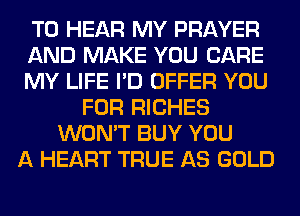 TO HEAR MY PRAYER
AND MAKE YOU CARE
MY LIFE I'D OFFER YOU
FOR RICHES
WON'T BUY YOU
A HEART TRUE AS GOLD