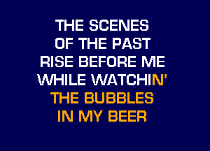 THE SCENES
OF THE PAST
RISE BEFORE ME
WHILE WATCHIN'
THE BUBBLES
IN MY BEER

g