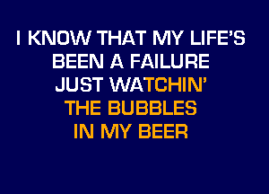I KNOW THAT MY LIFE'S
BEEN A FAILURE
JUST WATCHIM

THE BUBBLES
IN MY BEER
