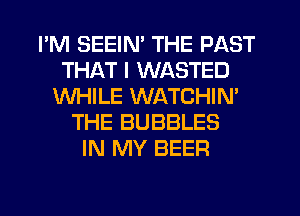 I'M SEEIN' THE PAST
THAT I WASTED
WHILE WATCHIM
THE BUBBLES
IN MY BEER