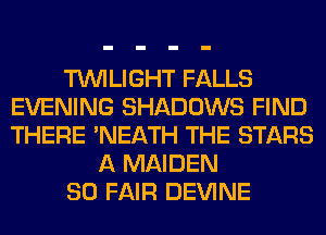 TWILIGHT FALLS
EVENING SHADOWS FIND
THERE 'NEATH THE STARS

A MAIDEN

SO FAIR DEVINE