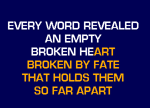 EVERY WORD REVEALED
AN EMPTY
BROKEN HEART
BROKEN BY FATE
THAT HOLDS THEM
SO FAR APART