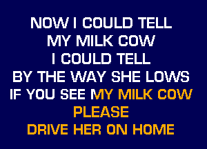 NOWI COULD TELL
MY MILK COW
I COULD TELL

BY THE WAY SHE LOWS
IF YOU SEE MY MILK COW

PLEASE
DRIVE HER 0N HOME