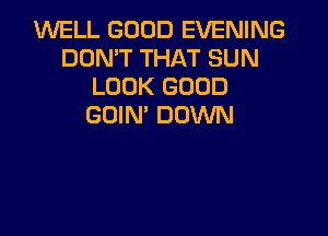 WELL GOOD EVENING
DON'T THAT SUN
LOOK GOOD
GDIN' DOWN
